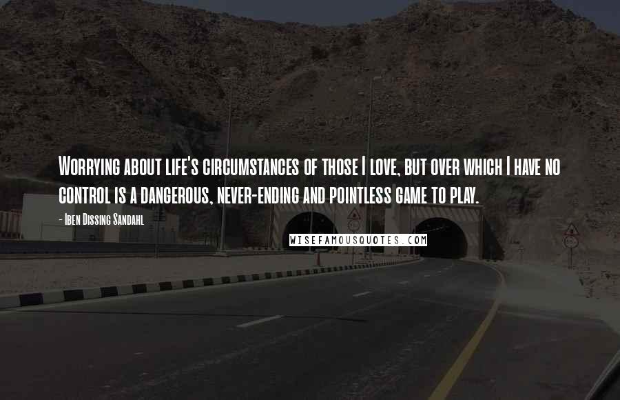 Iben Dissing Sandahl Quotes: Worrying about life's circumstances of those I love, but over which I have no control is a dangerous, never-ending and pointless game to play.