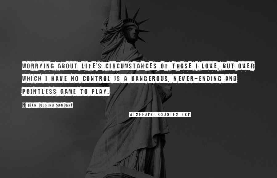 Iben Dissing Sandahl Quotes: Worrying about life's circumstances of those I love, but over which I have no control is a dangerous, never-ending and pointless game to play.