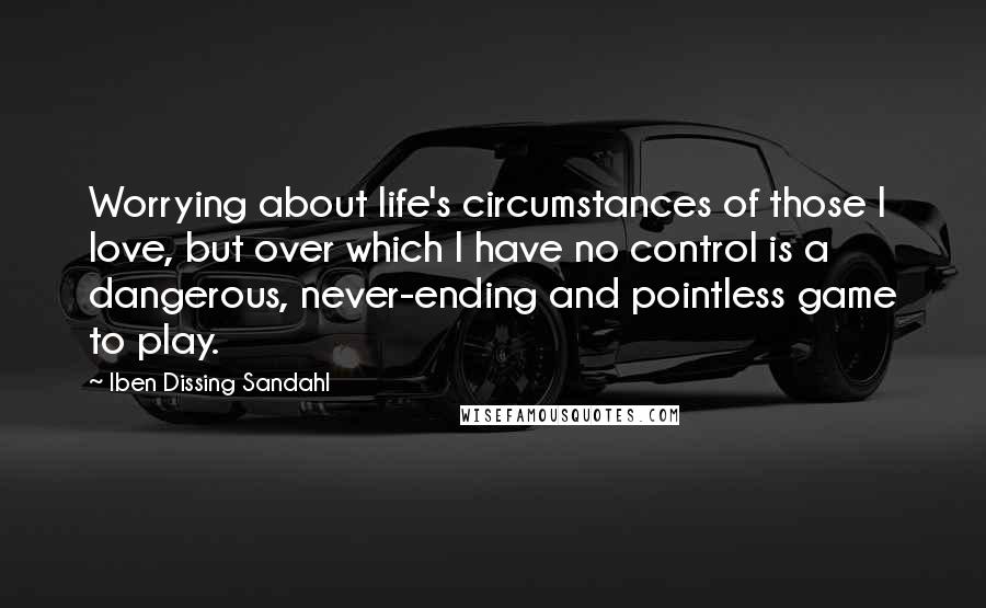 Iben Dissing Sandahl Quotes: Worrying about life's circumstances of those I love, but over which I have no control is a dangerous, never-ending and pointless game to play.