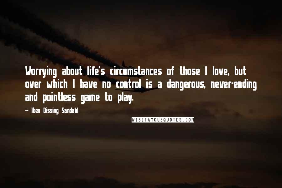 Iben Dissing Sandahl Quotes: Worrying about life's circumstances of those I love, but over which I have no control is a dangerous, never-ending and pointless game to play.