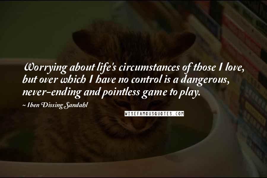 Iben Dissing Sandahl Quotes: Worrying about life's circumstances of those I love, but over which I have no control is a dangerous, never-ending and pointless game to play.