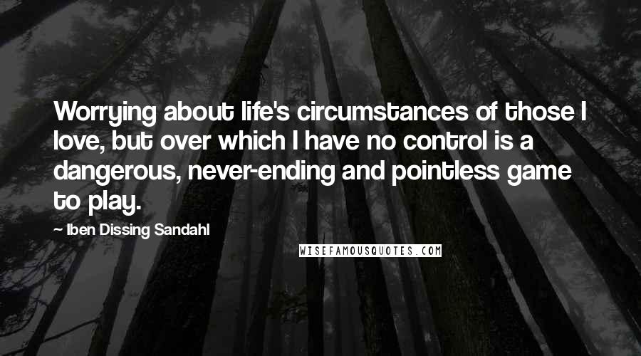 Iben Dissing Sandahl Quotes: Worrying about life's circumstances of those I love, but over which I have no control is a dangerous, never-ending and pointless game to play.