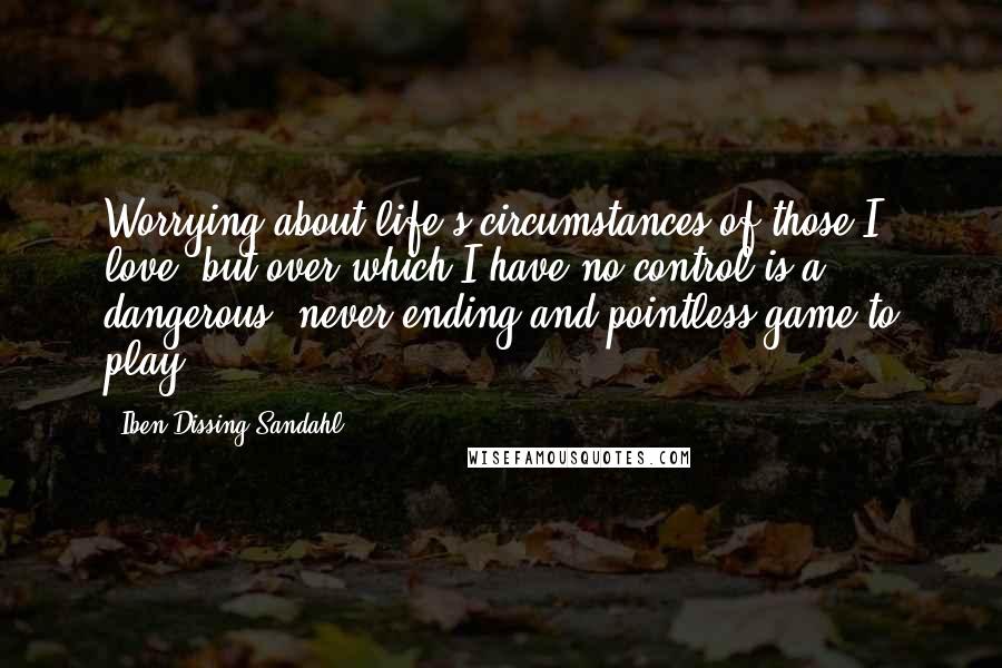 Iben Dissing Sandahl Quotes: Worrying about life's circumstances of those I love, but over which I have no control is a dangerous, never-ending and pointless game to play.