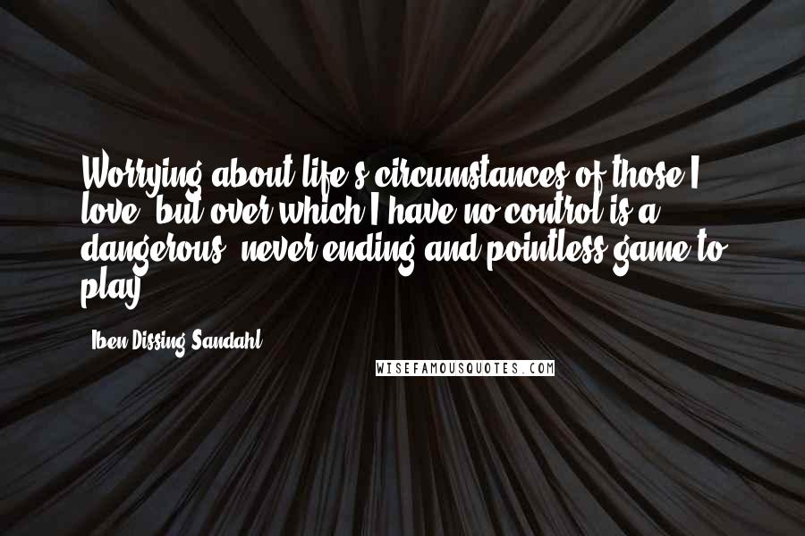 Iben Dissing Sandahl Quotes: Worrying about life's circumstances of those I love, but over which I have no control is a dangerous, never-ending and pointless game to play.