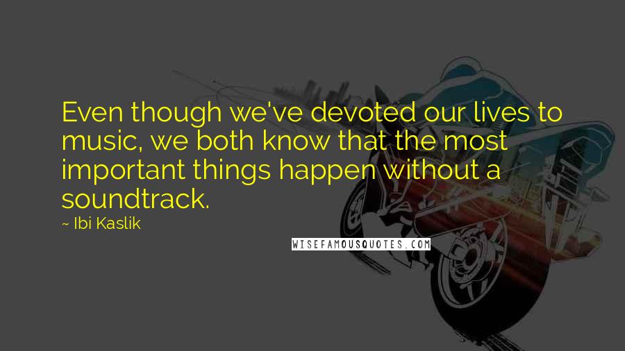 Ibi Kaslik Quotes: Even though we've devoted our lives to music, we both know that the most important things happen without a soundtrack.