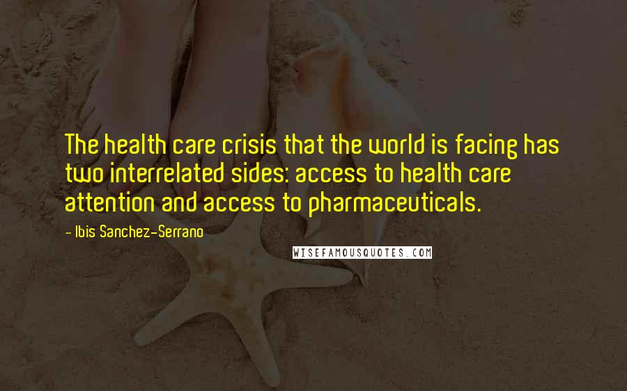 Ibis Sanchez-Serrano Quotes: The health care crisis that the world is facing has two interrelated sides: access to health care attention and access to pharmaceuticals.