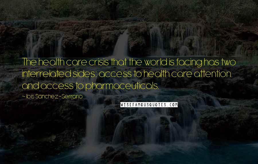 Ibis Sanchez-Serrano Quotes: The health care crisis that the world is facing has two interrelated sides: access to health care attention and access to pharmaceuticals.