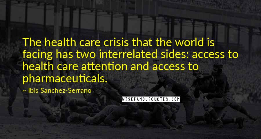 Ibis Sanchez-Serrano Quotes: The health care crisis that the world is facing has two interrelated sides: access to health care attention and access to pharmaceuticals.