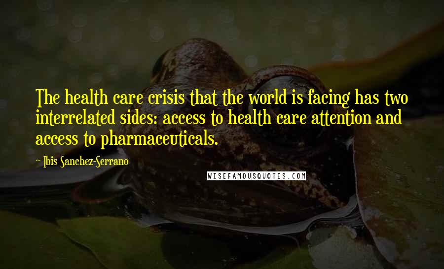 Ibis Sanchez-Serrano Quotes: The health care crisis that the world is facing has two interrelated sides: access to health care attention and access to pharmaceuticals.