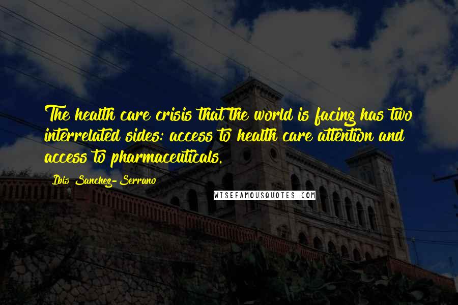 Ibis Sanchez-Serrano Quotes: The health care crisis that the world is facing has two interrelated sides: access to health care attention and access to pharmaceuticals.