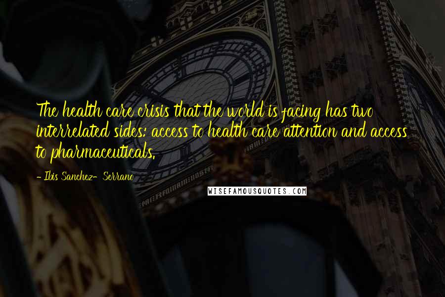 Ibis Sanchez-Serrano Quotes: The health care crisis that the world is facing has two interrelated sides: access to health care attention and access to pharmaceuticals.