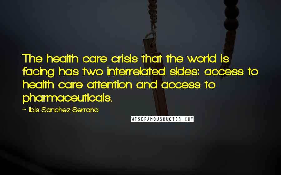 Ibis Sanchez-Serrano Quotes: The health care crisis that the world is facing has two interrelated sides: access to health care attention and access to pharmaceuticals.