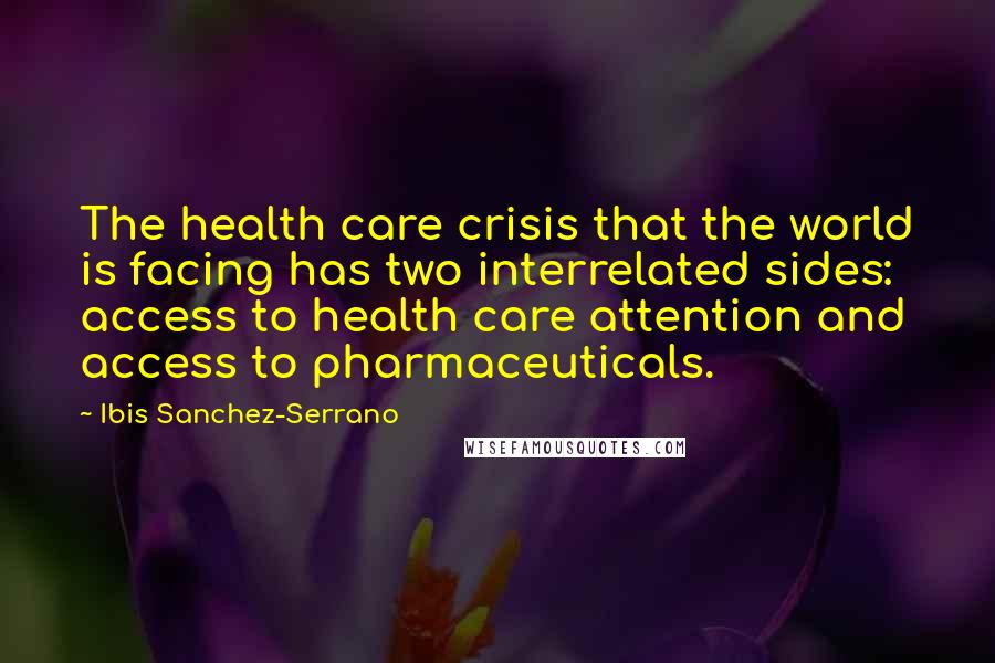 Ibis Sanchez-Serrano Quotes: The health care crisis that the world is facing has two interrelated sides: access to health care attention and access to pharmaceuticals.