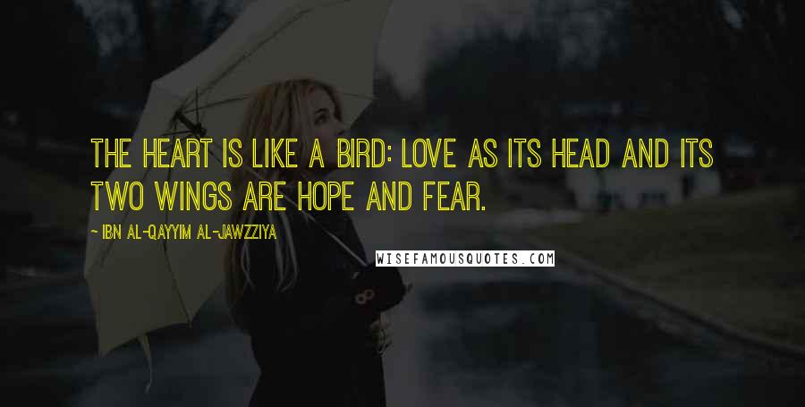 Ibn Al-Qayyim Al-Jawzziya Quotes: The heart is like a bird: love as its head and its two wings are hope and fear.