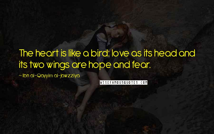 Ibn Al-Qayyim Al-Jawzziya Quotes: The heart is like a bird: love as its head and its two wings are hope and fear.