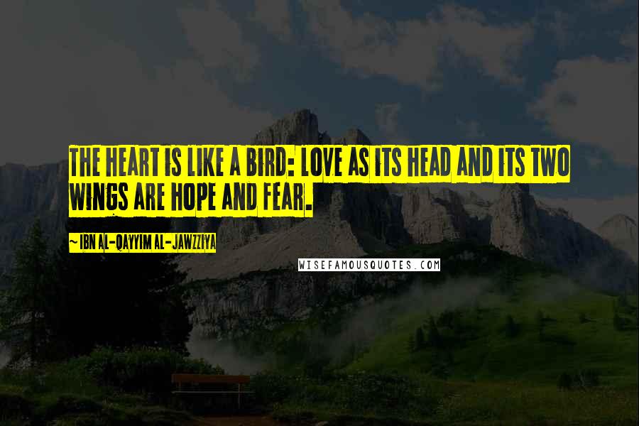 Ibn Al-Qayyim Al-Jawzziya Quotes: The heart is like a bird: love as its head and its two wings are hope and fear.