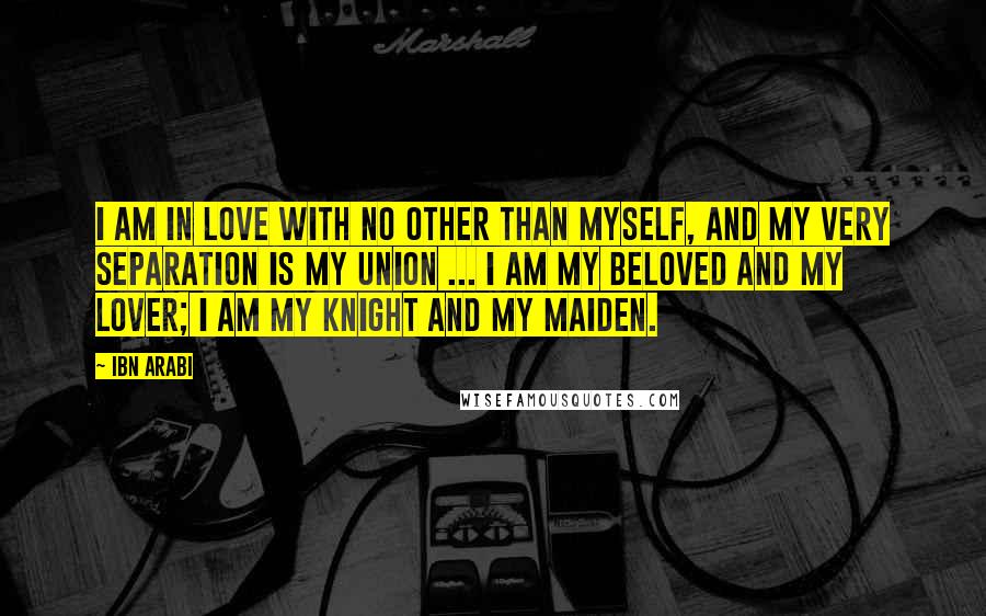 Ibn Arabi Quotes: I am in love with no other than myself, and my very separation is my union ... I am my beloved and my lover; I am my knight and my maiden.