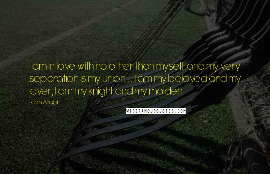 Ibn Arabi Quotes: I am in love with no other than myself, and my very separation is my union ... I am my beloved and my lover; I am my knight and my maiden.