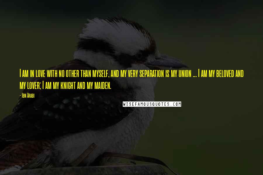 Ibn Arabi Quotes: I am in love with no other than myself, and my very separation is my union ... I am my beloved and my lover; I am my knight and my maiden.