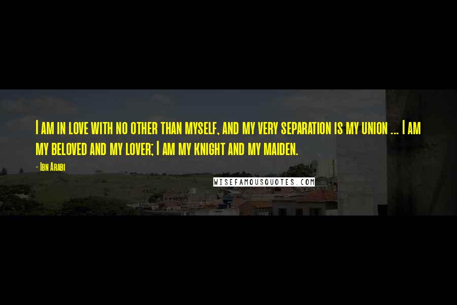 Ibn Arabi Quotes: I am in love with no other than myself, and my very separation is my union ... I am my beloved and my lover; I am my knight and my maiden.