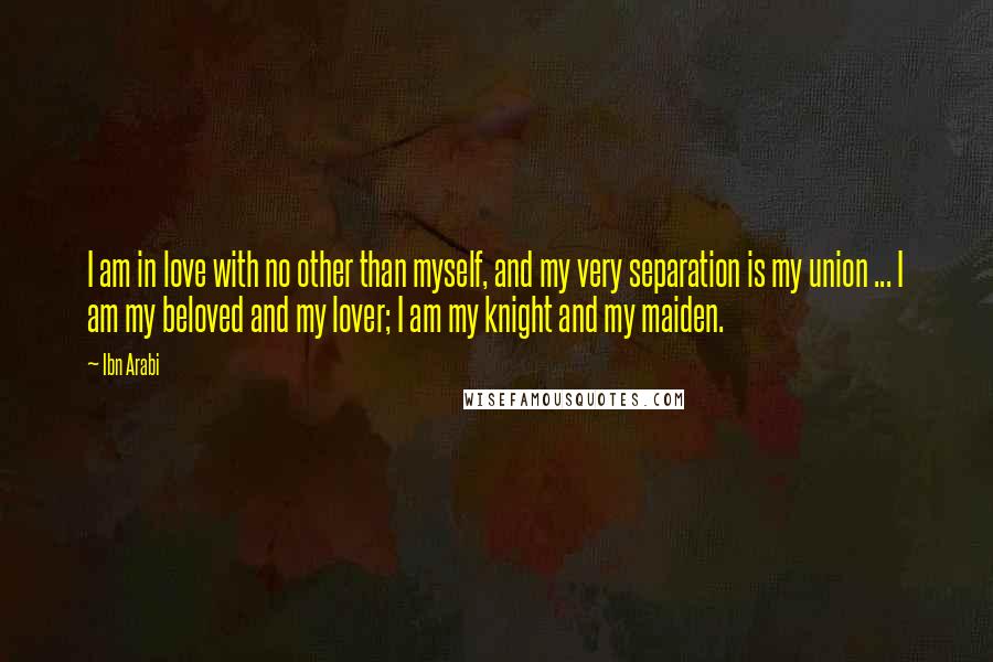 Ibn Arabi Quotes: I am in love with no other than myself, and my very separation is my union ... I am my beloved and my lover; I am my knight and my maiden.