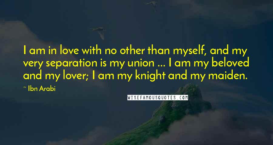 Ibn Arabi Quotes: I am in love with no other than myself, and my very separation is my union ... I am my beloved and my lover; I am my knight and my maiden.