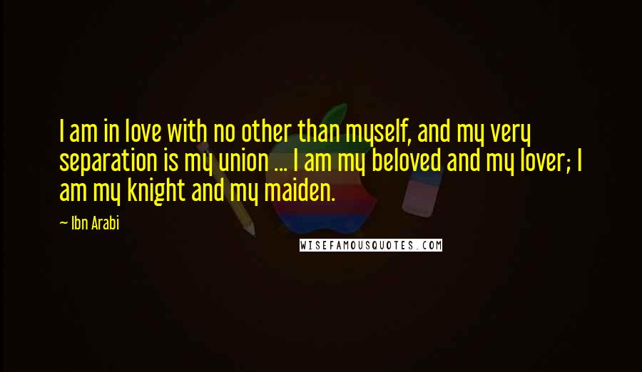Ibn Arabi Quotes: I am in love with no other than myself, and my very separation is my union ... I am my beloved and my lover; I am my knight and my maiden.