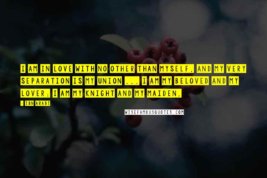 Ibn Arabi Quotes: I am in love with no other than myself, and my very separation is my union ... I am my beloved and my lover; I am my knight and my maiden.