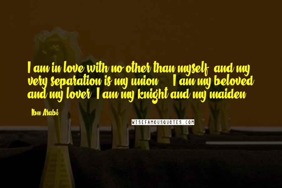 Ibn Arabi Quotes: I am in love with no other than myself, and my very separation is my union ... I am my beloved and my lover; I am my knight and my maiden.