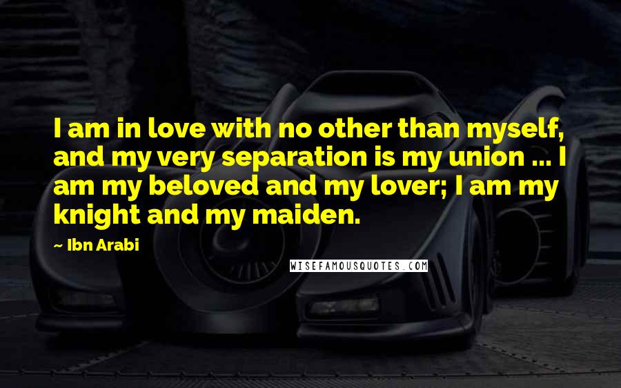 Ibn Arabi Quotes: I am in love with no other than myself, and my very separation is my union ... I am my beloved and my lover; I am my knight and my maiden.