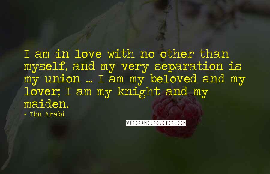Ibn Arabi Quotes: I am in love with no other than myself, and my very separation is my union ... I am my beloved and my lover; I am my knight and my maiden.