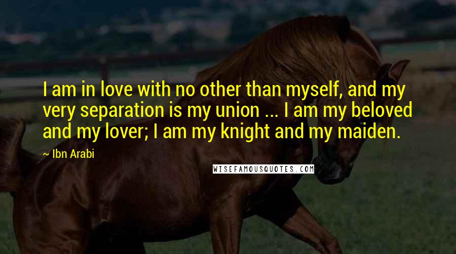 Ibn Arabi Quotes: I am in love with no other than myself, and my very separation is my union ... I am my beloved and my lover; I am my knight and my maiden.