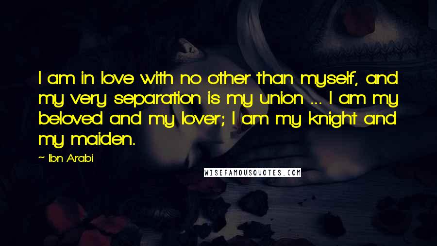 Ibn Arabi Quotes: I am in love with no other than myself, and my very separation is my union ... I am my beloved and my lover; I am my knight and my maiden.