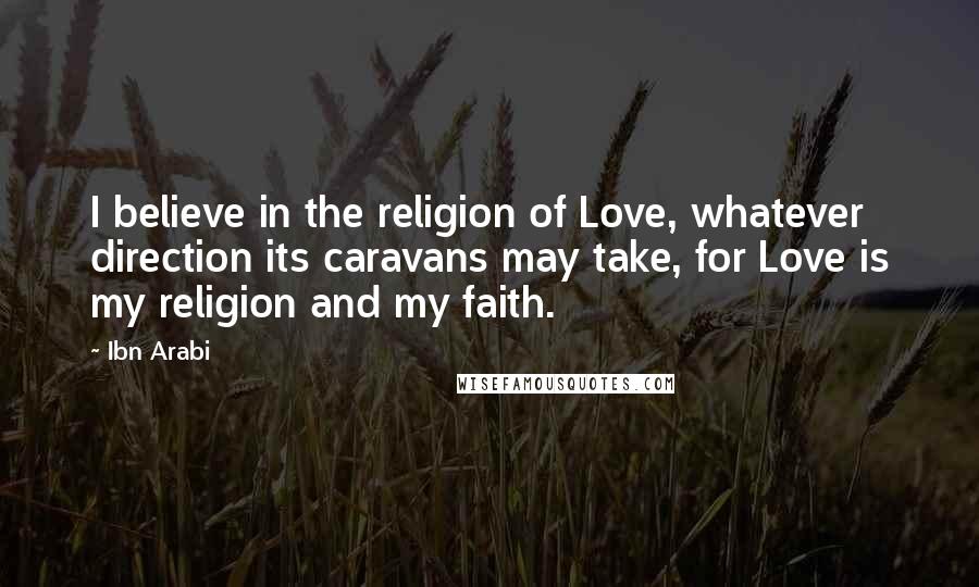 Ibn Arabi Quotes: I believe in the religion of Love, whatever direction its caravans may take, for Love is my religion and my faith.