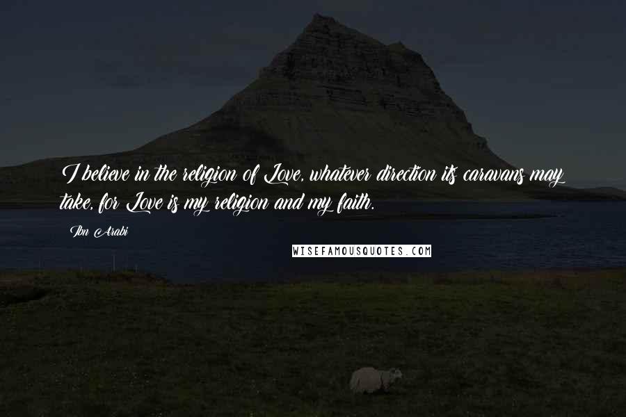 Ibn Arabi Quotes: I believe in the religion of Love, whatever direction its caravans may take, for Love is my religion and my faith.