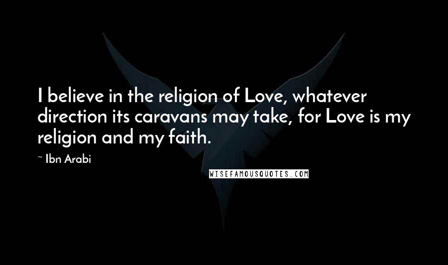 Ibn Arabi Quotes: I believe in the religion of Love, whatever direction its caravans may take, for Love is my religion and my faith.