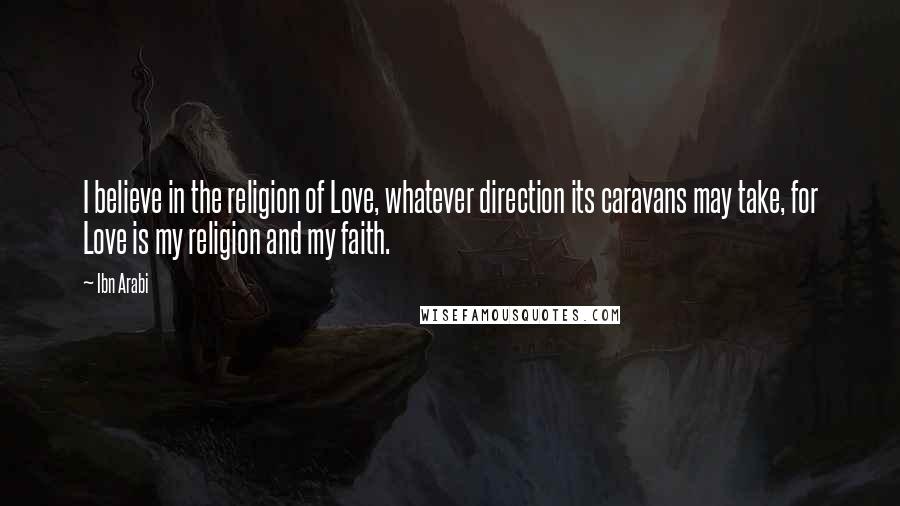 Ibn Arabi Quotes: I believe in the religion of Love, whatever direction its caravans may take, for Love is my religion and my faith.