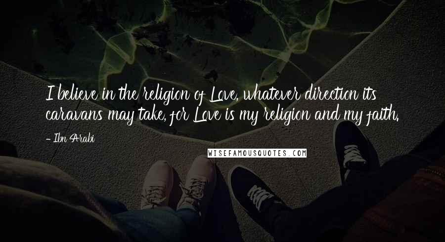 Ibn Arabi Quotes: I believe in the religion of Love, whatever direction its caravans may take, for Love is my religion and my faith.