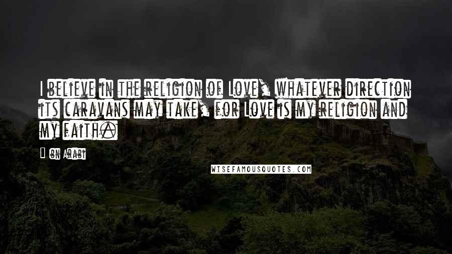 Ibn Arabi Quotes: I believe in the religion of Love, whatever direction its caravans may take, for Love is my religion and my faith.