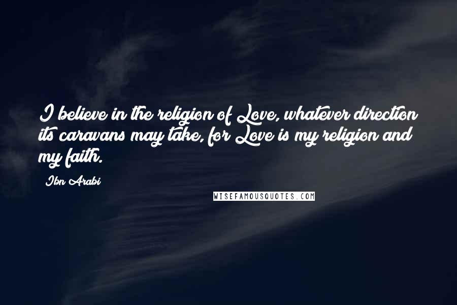 Ibn Arabi Quotes: I believe in the religion of Love, whatever direction its caravans may take, for Love is my religion and my faith.