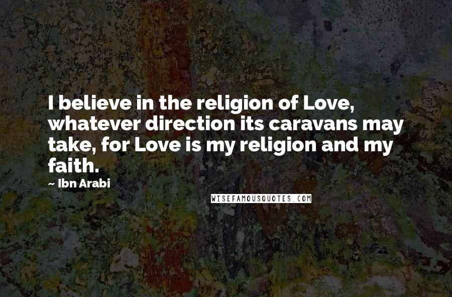Ibn Arabi Quotes: I believe in the religion of Love, whatever direction its caravans may take, for Love is my religion and my faith.