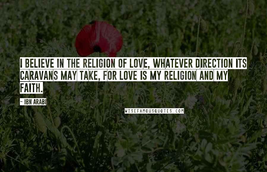 Ibn Arabi Quotes: I believe in the religion of Love, whatever direction its caravans may take, for Love is my religion and my faith.