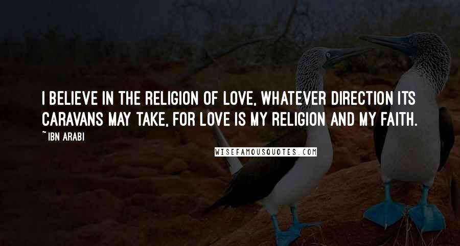 Ibn Arabi Quotes: I believe in the religion of Love, whatever direction its caravans may take, for Love is my religion and my faith.