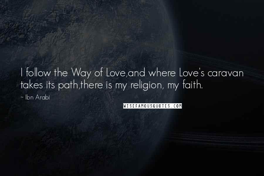 Ibn Arabi Quotes: I follow the Way of Love,and where Love's caravan takes its path,there is my religion, my faith.