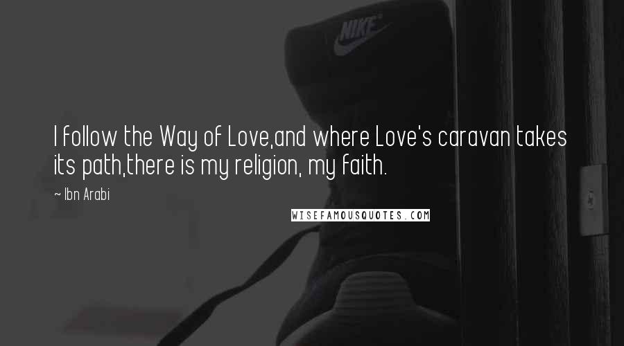 Ibn Arabi Quotes: I follow the Way of Love,and where Love's caravan takes its path,there is my religion, my faith.