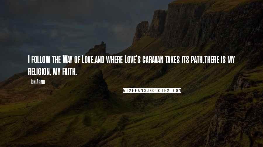 Ibn Arabi Quotes: I follow the Way of Love,and where Love's caravan takes its path,there is my religion, my faith.