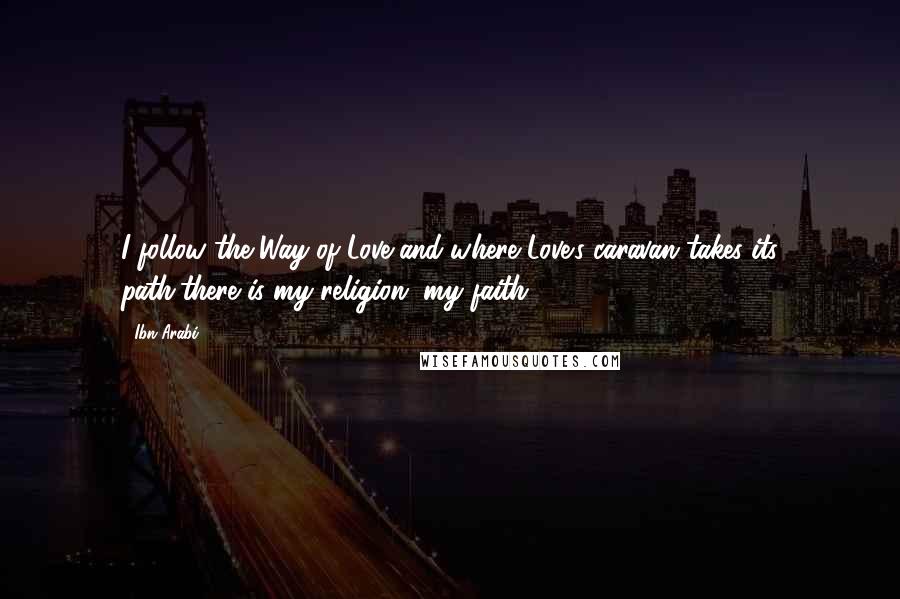 Ibn Arabi Quotes: I follow the Way of Love,and where Love's caravan takes its path,there is my religion, my faith.