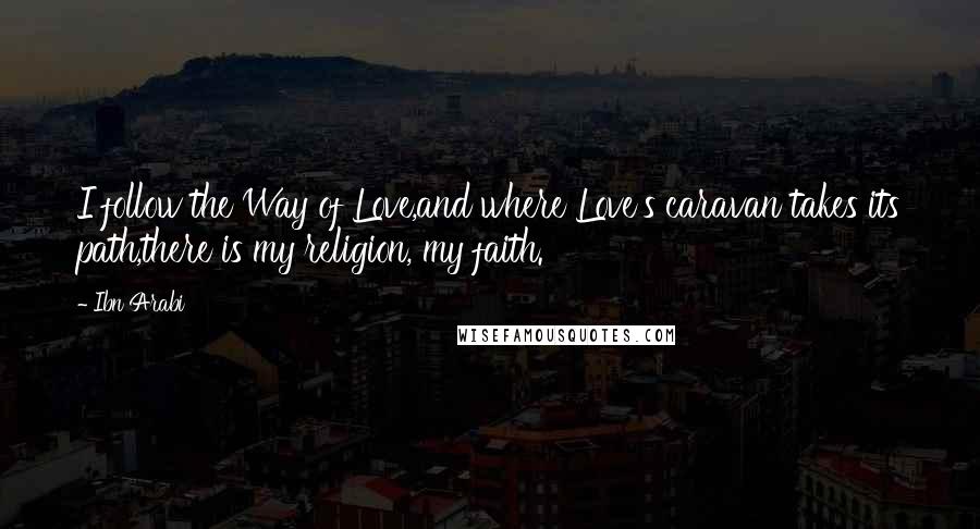 Ibn Arabi Quotes: I follow the Way of Love,and where Love's caravan takes its path,there is my religion, my faith.