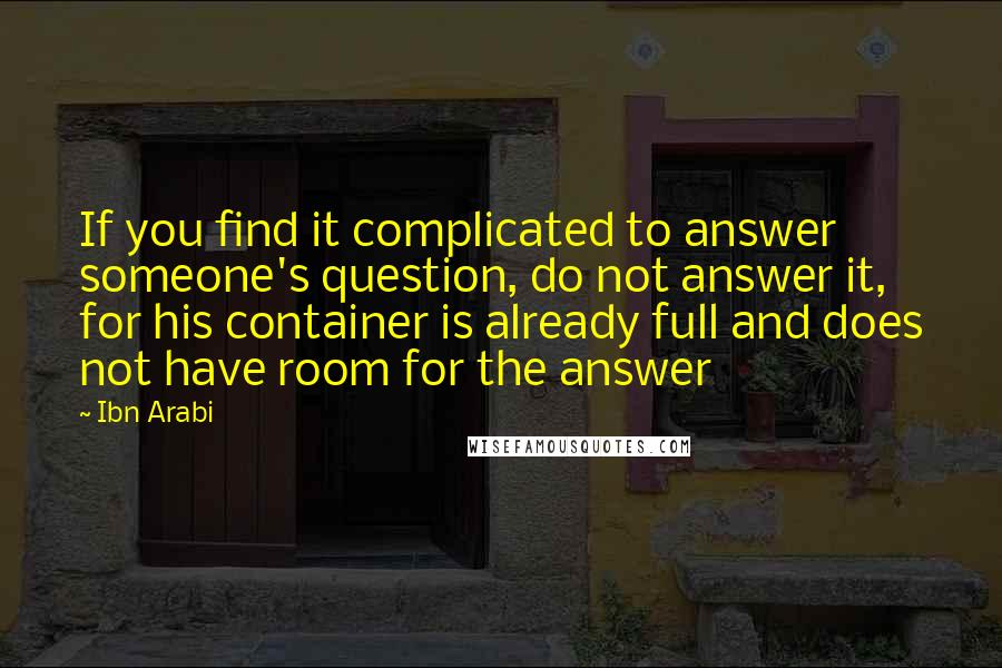 Ibn Arabi Quotes: If you find it complicated to answer someone's question, do not answer it, for his container is already full and does not have room for the answer