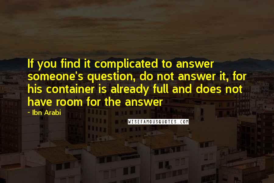 Ibn Arabi Quotes: If you find it complicated to answer someone's question, do not answer it, for his container is already full and does not have room for the answer
